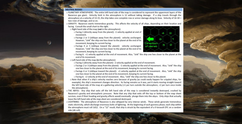 Here is a brief overview of the special rules for games on gas giant tables.  This sheet is from a previous gas giant battle, where the gas giant was on the other side of the map (pretty much just reverse all the “left” and “right” notations).  As you can tell, the gravity here is strong enough to affect your ship ANYWHERE on the table, it can actually change your direction of movement and your velocity, and anything that leaves the right edge of the map is just … gone … crushed by the 10,000 atmospheres of pressure, burnt to ash by the heat, and sucked down to crushing oblivious by the inescapable gravity of this planet that’s so big it’s practically a failed star.