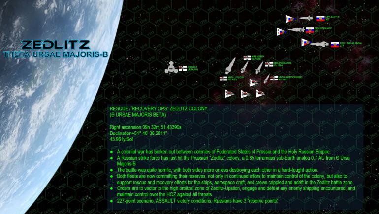 Here are the “reserve battlegroups” of both sides, as they will appear in today’s game.  The Russian force is centered on the heavy cruiser CPK Irina Mikhailovna (named for one of the daughters of Mikhail Romanov), a Slava-class heavy cruiser.  She is escorted by the smaller, faster Kutuzov-class light cruiser Admiral Ushakov and the Sovnya-class destroyer Kopya (Javelin).  Yavasa’s battlegroup is built around his flagship KMS Lutzow, a powerful and advanced Leopold class heavy cruiser.  We haven’t seen much of the Prussians in Darkstar lately, which is why I was especially excited to see them in action here. The Prussian Kriegsmarine in general focuses almost exclusively on rail guns, and few ships exhibit this doctrine better than the Leopold class.  She’s escorted by two Maas-class destroyers (KMS Order and Persante) and finally the frigate KMS Arktischwind, an Ostwind-class escort frigate.  Originally designed by friend Alex in the opening days of Darkstar, this frigate carries virtually no weapons … outside of mass drivers.  She’s an “anti-aerospace frigate,” her specialized purpose to shoot down enemy torpedoes, missiles, fighters, and bombers threatening the Prussian battlegroup.